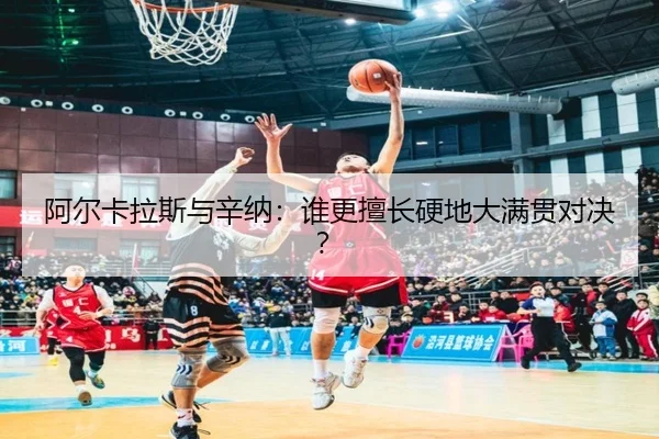 阿尔卡拉斯与辛纳：谁更擅长硬地大满贯对决？